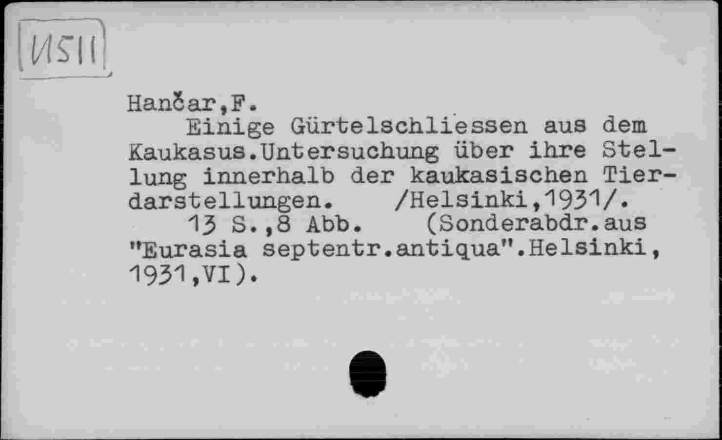 ﻿ил?
____/
Напбаг,Е.
Einige Gürtelschliessen aus dem Kaukasus.Untersuchung über ihre Stellung innerhalb der kaukasischen Tierdarstellungen.	/Helsinki,1931/«
13 S.,8 Abb.	(Sonderabdr.aus
’’Eurasia septentr.antiqua”.Helsinki, 1931»VI).